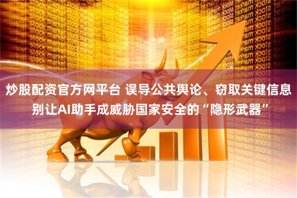 炒股配资官方网平台 误导公共舆论、窃取关键信息 别让AI助手成威胁国家安全的“隐形武器”