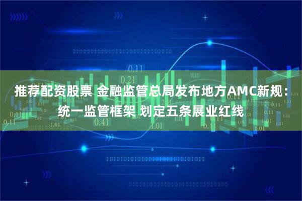 推荐配资股票 金融监管总局发布地方AMC新规：统一监管框架 划定五条展业红线