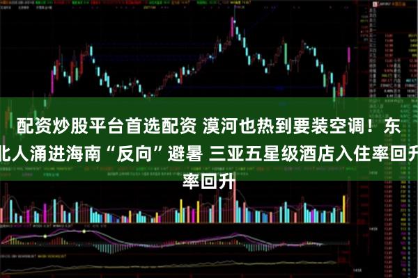 配资炒股平台首选配资 漠河也热到要装空调！东北人涌进海南“反向”避暑 三亚五星级酒店入住率回升