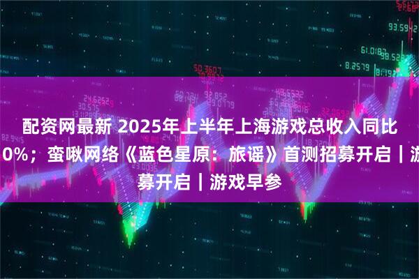 配资网最新 2025年上半年上海游戏总收入同比增长超10%；蛮啾网络《蓝色星原：旅谣》首测招募开启｜游戏早参
