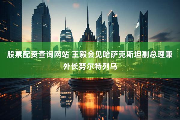 股票配资查询网站 王毅会见哈萨克斯坦副总理兼外长努尔特列乌