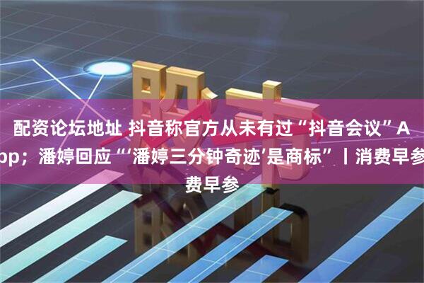 配资论坛地址 抖音称官方从未有过“抖音会议”App；潘婷回应“‘潘婷三分钟奇迹’是商标”丨消费早参