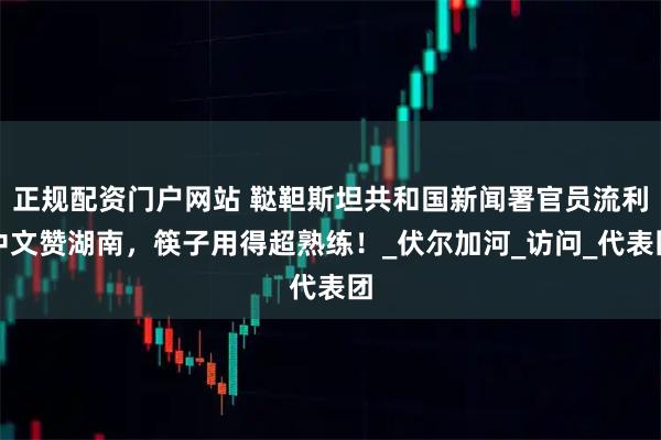 正规配资门户网站 鞑靼斯坦共和国新闻署官员流利中文赞湖南，筷子用得超熟练！_伏尔加河_访问_代表团