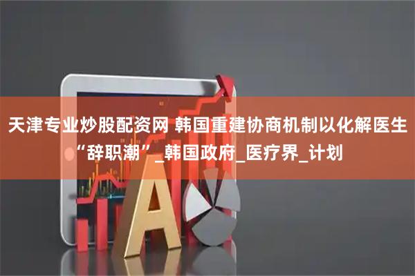 天津专业炒股配资网 韩国重建协商机制以化解医生“辞职潮”_韩国政府_医疗界_计划