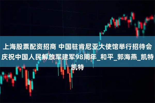上海股票配资招商 中国驻肯尼亚大使馆举行招待会庆祝中国人民解放军建军98周年_和平_郭海燕_凯特