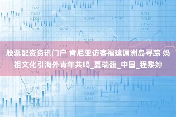股票配资资讯门户 肯尼亚访客福建湄洲岛寻踪 妈祖文化引海外青年共鸣_夏瑞馥_中国_程黎婷