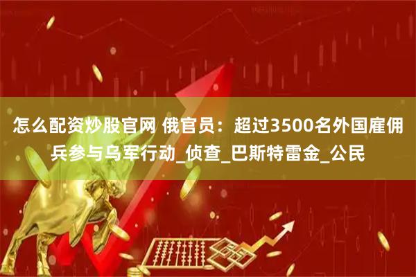怎么配资炒股官网 俄官员：超过3500名外国雇佣兵参与乌军行动_侦查_巴斯特雷金_公民