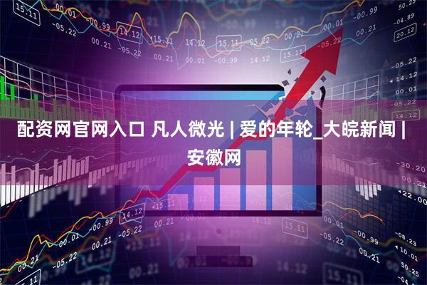 配资网官网入口 凡人微光 | 爱的年轮_大皖新闻 | 安徽网