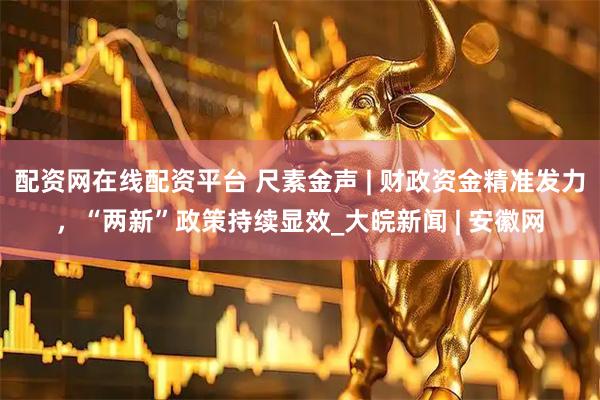 配资网在线配资平台 尺素金声 | 财政资金精准发力，“两新”政策持续显效_大皖新闻 | 安徽网