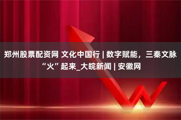 郑州股票配资网 文化中国行 | 数字赋能，三秦文脉“火”起来_大皖新闻 | 安徽网