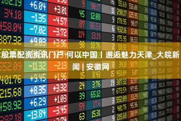 股票配资资讯门户 何以中国丨邂逅魅力天津_大皖新闻 | 安徽网