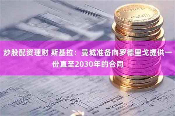 炒股配资理财 斯基拉：曼城准备向罗德里戈提供一份直至2030年的合同