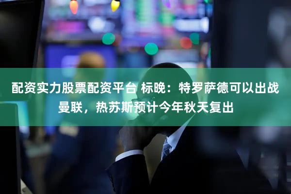 配资实力股票配资平台 标晚：特罗萨德可以出战曼联，热苏斯预计今年秋天复出