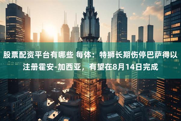 股票配资平台有哪些 每体：特狮长期伤停巴萨得以注册霍安-加西亚，有望在8月14日完成