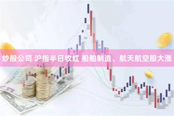 炒股公司 沪指半日收红 船舶制造、航天航空股大涨