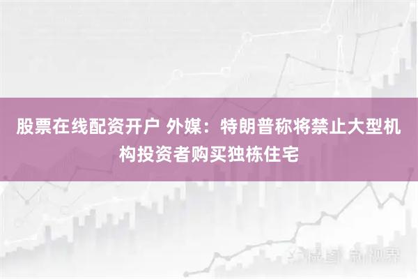 股票在线配资开户 外媒：特朗普称将禁止大型机构投资者购买独栋住宅