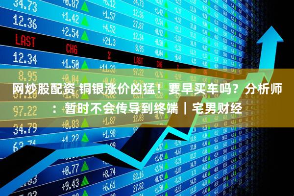 网炒股配资 铜银涨价凶猛！要早买车吗？分析师：暂时不会传导到终端｜宅男财经