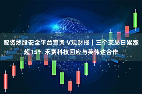 配资炒股安全平台查询 V观财报｜三个交易日累涨超15% 禾赛科技回应与英伟达合作