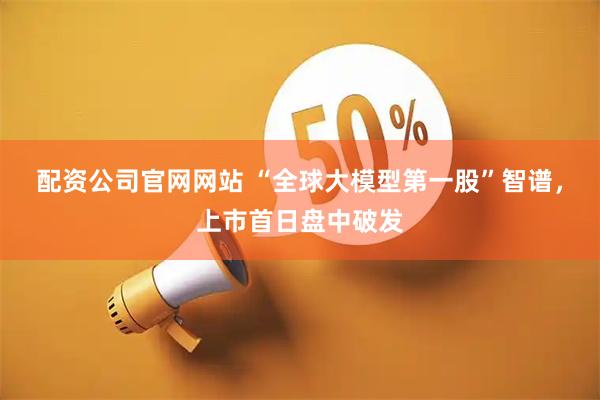 配资公司官网网站 “全球大模型第一股”智谱，上市首日盘中破发