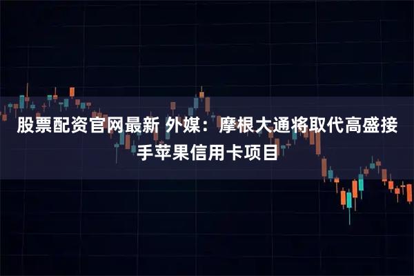 股票配资官网最新 外媒：摩根大通将取代高盛接手苹果信用卡项目