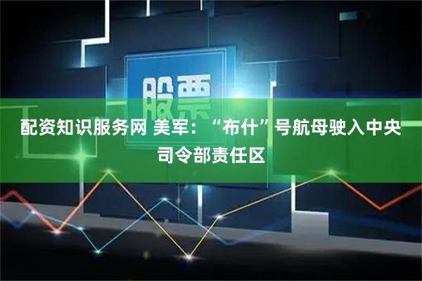 配资知识服务网 美军：“布什”号航母驶入中央司令部责任区
