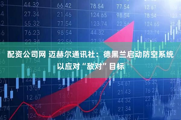配资公司网 迈赫尔通讯社：德黑兰启动防空系统以应对“敌对”目标
