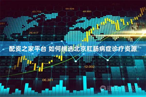 配资之家平台 如何挑选北京肛肠病症诊疗资源