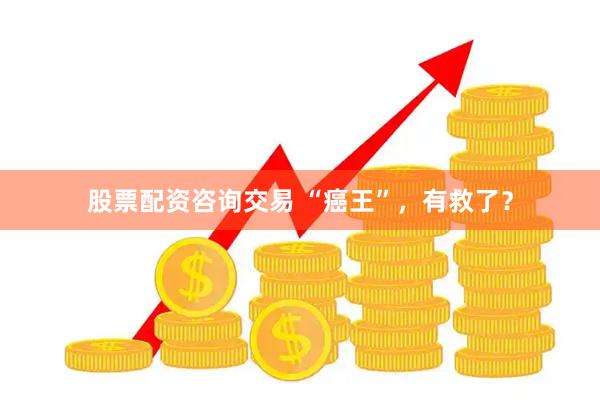 股票配资咨询交易 “癌王”，有救了？
