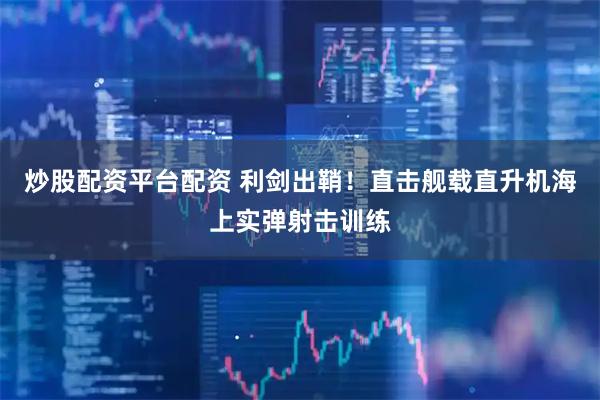 炒股配资平台配资 利剑出鞘！直击舰载直升机海上实弹射击训练