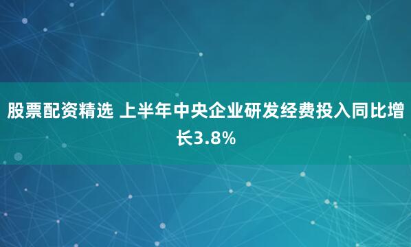 股票配资精选 上半年中央企业研发经费投入同比增长3.8%