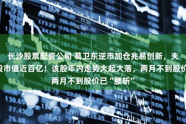 长沙股票配资公司 葛卫东逆市加仓兆易创新，夫妻二人持股市值近百亿！该股年内走势大起大落，两月不到股价已“腰斩”