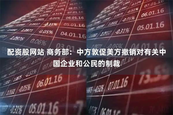 配资股网站 商务部：中方敦促美方撤销对有关中国企业和公民的制裁