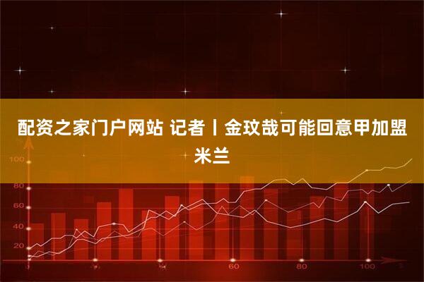 配资之家门户网站 记者丨金玟哉可能回意甲加盟米兰