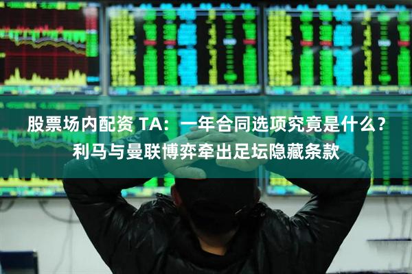 股票场内配资 TA：一年合同选项究竟是什么？利马与曼联博弈牵出足坛隐藏条款